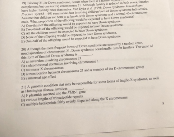 19) Trisomy 21, or Down syndrome, occurs when there is a nom complement but one (extra) chromosome 21. Although fertility is reduced in both sexes, females have higher fertility rates than males. Van Dyke et al. (1995; Down Syndrome Research and Practice 3(2):65-69) summarize data involving children born of Down syndrome individuals. Assume that children are born to a female with Down syndrome and a normal 46-chromosome male. What proportion of the offspring would be expected to have Down syndrome? A) One-third of the offspring would be expected to have Down syndrome. B) Two-thirds of the offspring would be expected to have Down syndrome. C) All the children would be expected to have Down syndrome. D) None of the offspring would be expected to have Down syndrome. E) One-half of the offispring would be expected to have Down syndrome. 20) Although the most frequent forms of Down syndrome are caused by a random error, nondisjunction of chromosome 21, Down syndrome occasionally runs in families. The cause of this form of familial Down syndrome is A) an inversion involving chromosome 21 B) a chromosomal aberration involving chromosome 1 C) too many X chromosomes D) a translocation between chromosome 21 and a member of the D chromosome group E) a maternal age effect 21) A genomic condition that may be responsible for some forms of fragile-X syndrome, as well as Huntington disease, involves A) F plasmids inserted into the FMR-1 gene B) various lengths of trinucleotide repeats C) multiple breakpoints fairly evenly dispersed along the X chromosome