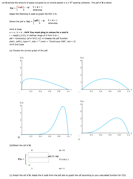 Let X denote the amount of space occupied by an article placed in a 1-ft3 packing container. The pdf of X is below 90x8(1-x) 0 0<x<1 otherwise rx) = Adapt the following R code to graph the PDF in R. here the pdf is fx)-ax*u-x) 0<x<1 otherwise ### R Code a-a ; b-b ; ### You must plug in values for a and b. r seq(0,1,0,01) # Defines range of X from 0 to 1 pdf-function(x)(aX^b*(1-x)} # Creates the pdf function plot(r, pdf(r), type-xlabmainContinuous VAR, lwd2) # # # End Code (a) Choose the correct graph of the pdf f(x) f(x) 3 3 0.2 0.4 0.6 0.8 1.0 0.2 0.4 0.6 0.8 1.0 f(x) f(x) 0.2 0.4 0.6 0.8 0.2 0.4 0.6 0.8 (b)Obtain the cdf of X. x9(10-9x) F(x) - x1 (c) Graph the cdf of X. Adapt the R code from the pdf plot to graph the cdf according to your calculated function for F(X)