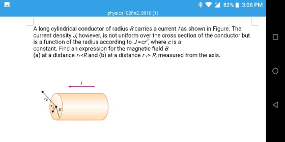 A 82% 3:06 PM physics102fin2 0910 (1) A long cylindrical conductor of radius Rcarries a current /as shown in Figure. The current density J however, is not uniform over the cross section of the conductor but is a function of the radius according to Jr, where c is a constant. Find an expression for the magnetic field B (a) at a distance ri<Rand (b) at a distance> R, measured from the axis.