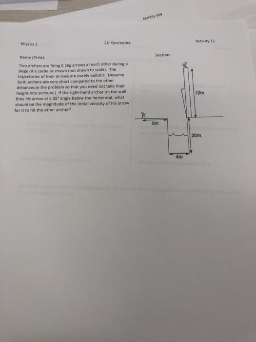 Activity 9w Physics 1 2D Kinematics Activity 11 Name (Print): Section Two archers are firing o.1kg arrows at each other during a siege of a castle as shown (not drawn to scale). The trajectories of their arrows are purely ballistic. (Assume both archers are very short compared to the other distances in the problem so that you need not take their 12m fires his arrow at a 35 angle below the horizontal, what should be the magnitude of the initial velocity of his arrow for it to hit the other archer? 5m 20m 4m