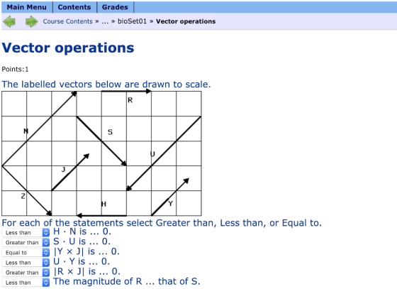 Main Menu ContentsGrades Course Contents »... » bioSet01 » Vector operations Vector operations Points:1 The labelled vectors below are drawn to scale. For each of the statements select Greater than, Less than, or Equal to. Less than B H . N is o Greater than S U is... 0 Equal to 1 Y x ונ is 0. Less than U . Y is O. Greater than IR x J is 0 Less thanThe magnitude of R... that of S