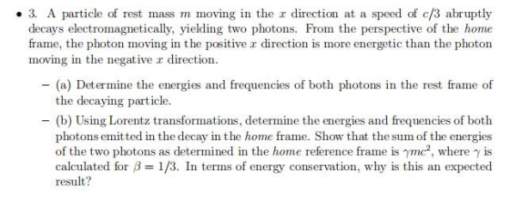 3. A particle of rest mass m moving in the a direction at a speed of c/3 abruptly decays electromagnetically, yielding two photons. From the perspective of the home frame, the photon moving in the positive r direction is more energetic than the photon moving in the negative r direction - (a) Determine the energies and frequencies of both photons in the rest frame of the decaying particle. -(b) Using Lorentz transformations, determine the energies and frequencies of both photons emitted in the decay in the home frame. Show that the sum of the energies of the two photons as determined in the home reference frame is γmc2, where γ is calculated or f-1/3. In terms of energy conservation, why is this an expected result?