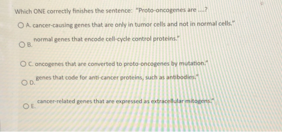 Which ONE correctly finishes the sentence: Proto-oncogenes are ....? O A. cancer-causing genes that are only in tumor cells
