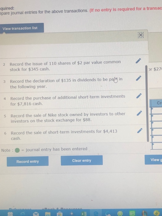 quired: epare journal entries for the above transactions. (If no entry is required for a transac View transaction list :X Record the issue of 110 shares of $2 par value common stock for $345 cash. 2 or $27 3 Record the declaration of $135 in dividends to be palt in the following year. Record the purchase of additional short-term investments for $7,816 cash. 4 Cr Record the sale of Nike stock owned by investors to other investors on the stock exchange for $88. s Record the sale of short-term investments for $4,413 cash. 6 Note: -journal entry has been entered Record entry Clear entry View g