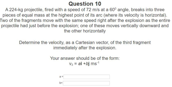 Question 10 A 224-kg projectile, fired with a speed of 72 m/s at a 60° angle, breaks into three pieces of equal mass at the h