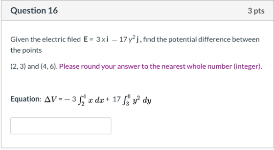 Question 16 3 pts Given the electric filed E = 3xi – 17 y2j, find the potential difference between the points (2, 3) and (4,6