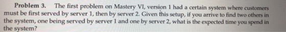 Problem 3. The first problem on Mastery VI, version 1 had a certain system where customers must be first served by server 1, then by server 2. Given this setup, if you arrive to find two others in the system, one being served by server 1 and one by server 2, what is the expected time you spend in the system?