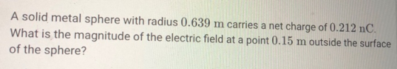 A solid metal sphere with radius 0.639 m carries a net charge of 0.212 nC What is the magnitude of the electric field at a point 0.15 m outside the surface of the sphere?