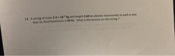 14. A string of mass 2.4x 10 kg and length 0.60 m vibrates transversely in such a way that its third harmonics is 90 Hz. What is the tension on this string ?
