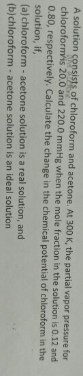 A solution consists of chloroform and acetone. At 300 K, the partial vapor pressure for chloroform/is 20.0 and 220.0 mmHg whe