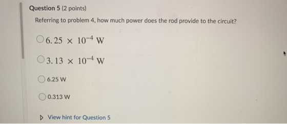 Question 5 (2 points) Referring to problem 4, how much power does the rod provide to the circuit? O 6.25 x 10-4 w O 3.13 x 10