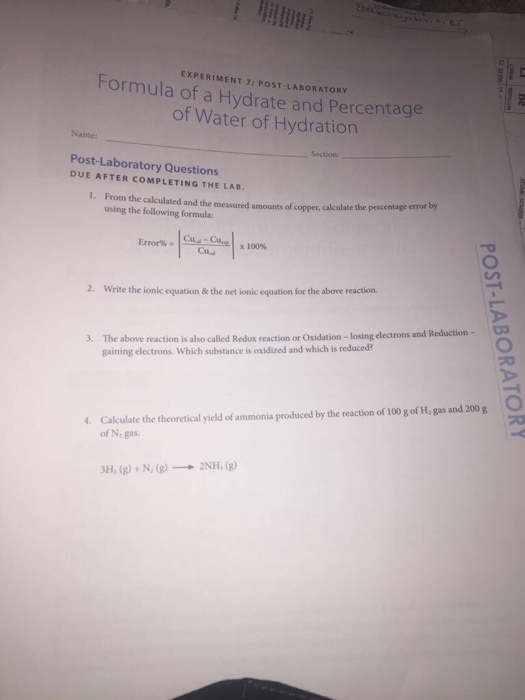 Formula EXPERIMENT LABORATORY of a Hydrate and Percentage of Water of Hydration Post-Laboratory Questions COMPLETING THE LAB. Sect 1. From the calculated and the measured amounts of copper calculate the percentage error by using the following formulac Error Coal x 100% 2. write the ionic equation & the net ionicecuation for the above reaction. 3. The above reaction is also called Redox reaction or oxidation losing electrons and Reduction gaining electrons which substance is oxidized and which is reduced? Calculate the theoretical yield of produced by the reaction of oogof H, gas and 200 g O ammonia