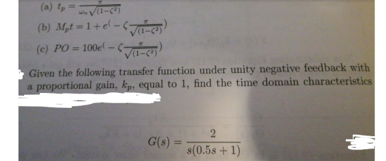 (1 2) (c) PO = 100d-(-a-S2)) Given the following transfer function under unity negative feedback with a proportional gain, kp, equal to 1, find the time domain characteristics G(s) = s(0.5s +1)