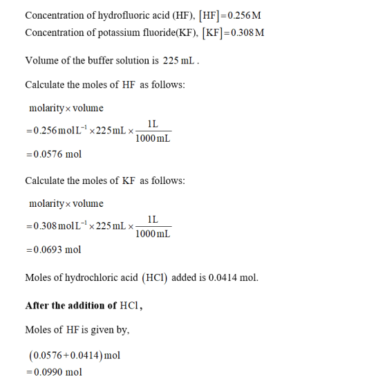 concentration of hydrofluoric acid (HF), [HF] = 0.256 M Concentration of potassium fluoride(KF), KF-0.308 M Volume of the buffer solution is 225 mlL Calculate the moles of HF as follows: molarity× volume 1L 1000 mL = 0.0576 mol Calculate the moles of KF as follows: molarityx volume 1L 1000 mL 0.308 mol L-1 × 225 mL × = 0.0693 mol Moles of hydrochloric acid (HCl) added is 0.0414 mol. After the addition of HCl, Moles of HF is given by, (0.0576+0.0414)mol = 0.0990 mol