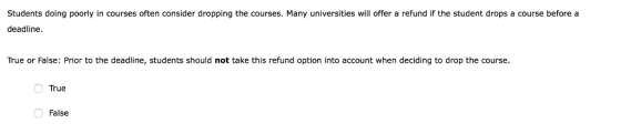 Students doing poorly in courses often consider dropping the courses. Many universities will offer a refund if the student drops a course before a deadline True or False: Prior to the deadline, students should not take this refund option into account when deciding to drop the course True False