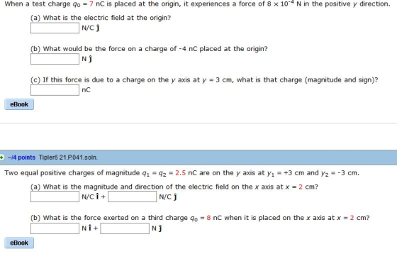 When a test charge qo 7 nC is placed at the origin, it experiences a force of 8 x 104 N in the positive y direction. (a) What is the electric field at the origin? N/C j D what would be the force on a charge of -4 nC placed at the aign N j (c) If this force is due to a charge on the y axis at y 3 cm, what is that charge (magnitude and sign)? nc eBook +4 points Tipler6 21 P041.soln. Two equal psive charges of magnitude q1 2 2.5 nC are on the y axis at y1 +3 cm and y23 cm. a) What is the magnitude and direction of the electric field on the x axis at x 2 cm? N/Ci N/C j (b) What is the force exerted on a third charge qo8 nC when it is placed on the x axis at x 2 cm? Ni eBook