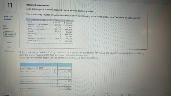 Required Informatlon [The following information applies to the questions displayed below] The accounting records of Nettle Distribution show the following assets and labi ities as of December 31, 2016 and 2007. Part 2 of 3 016 Cash Accounts receivable Office supplies office equipment Trucks Building Land Accounts payable Note payable $ 55,857 $1e,731 23,431 4,7143,453 144,714 154, 148 56,629 65, 629 0 188,776 47,186 38,969 135,882 0.41 points 00:40:11 78,576 eBook Print References 2. Compute net income for 2017 by comparing total equrty amounts for these two yeers and using the folowing information 2017, the owner Invested $33,000 additional cash In the business (in exchange for common stock) and the company pald $45.600 cash in dividend Equity, December 31, 2018 ... 369.570 Add: Net income 3.000 402.5701 45.600 Less: Dividends 309.5 52.600) Equity. December 31, 2017 12 Next >