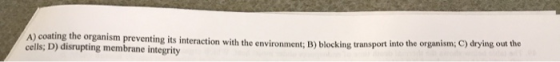 A) coating the organism preventing its interaction with the environment: B blocking transport into the organismi cells; D) di