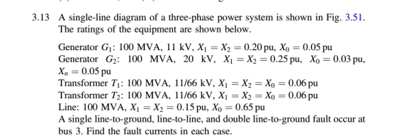 3.13 A single-line diagram of a three-phase power system is shown in Fig. 3.51. The ratings of the equipment are shown below Generator G: 100 MVA, 11 kV, Xi -X2-0.20 pu, Xo -0.05 pu Generator G2 : 100 MVA, 20 kV, Xi=X2=0.25 pu, Xo=0.03 pu, X,,-0.05 pu Transformer T: 100 MVA, 11/66 kV, Xi -X2-Xo 0.06 pu Transformer T2: 100 MVA, 11/66 kV, Xi-X2 = Xo 0.06 pu Line: 100 MVA, X,-X2 = 0.15 pu, Xo = 0.65 pu A single line-to-ground, line-to-line, and double line-to-ground fault occur at bus 3. Find the fault currents in each case