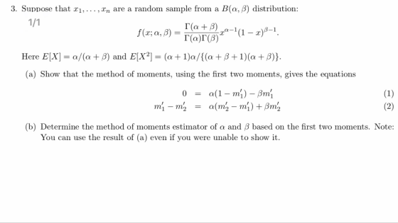 3. Suppose that xi, .. . ,xn are a random sample from a B(a, β) distribution : rat ra-1 (1-of-1. Here EIX-a/(a + β) and ElX2-(a + 1)a/((a + β + 1)(a + β)) (a) Show that the method of moments, using the first two moments, gives the equations (b) Determine the method of moments estimator of α and β based on the first two moments. Note: You can use the result of (a) even if you were unable to show it