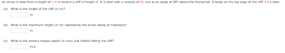 An arrow is shot from a height of 1.4 m toward a cliff of height H. It is shot with a velocity of 31 m/s at an angle of 60° above the horizontal. It lands on the top edge of the cliff 3.4 s later (a) What is the height of the cliff (in m)? (b) What is the maximum height (in m) reached by the arrow along its trajectory? rmi (c) What is the arrows impact speed (in m/s) just before hitting the cliff? m/s