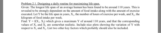Problem,2.1. Dsigning a daily routine for as ini ias biud to be around 110 years This Given: The longest life span of an average human has been found to be around 110 years. This is revealed to be strongly dependent on the amount of food intake along with the amount of exercise executed. Let Y be the life span in years, X,, the number of hours of exercise per week, and X,, the kilogram of food intake per week. Find: Y f(X, X) which gives a maximum Y of around 110 years, and that the corresponding values of X, and X, are somewhat realistic. Include nice plots showing the variation of Y with respect to X, and X. List two other key factors which probably should also be included.