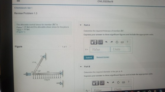 CIVL3322 Su18 Homework Set 1 Review Problem 1.3 The allowable normal stress for member BC is allow-29 ksi and the allowable shear stress for the pins is Tallow 10 ksi (Figure 1) Part A Determine the required thickness of member BC Express your answer to three significant figures and include the appropriate units. Figure 1 of 1 t- 1 Value Units Submit Request Answer ? Part B 60 Determine the required diameter of the pin at A Express your answer to three significant figures and include the appropriate units. 8 ft dA Value