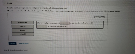 Part A Does the electric power produced by wind-powered generators affect the speed of the wind? Match the words in the left column to the appropriate blanks in the sentences on the right. Make certain each sentence is complete before submitting your answer. Reset Help slowed down sped up kinetic potential Wind-powered generators subtract energy from the wind, so the wind is by interaction with the blades Submit Part B Complete previous part(s)