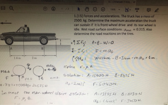A7, DYNAMICS FAL- 図a リ 1/2 1.[15] Forces and accelerations. The truck has a mass of 2500. kg. Determine the maximum acceleration the truck can sustain if it is front-wheel drive and its rear wheel is idle. Wet road surface conditions : Astat.0.315. Also determine the road reactions on the tires. 1.4 m s,<ㅡ.mac replece Solution A-1S90ON 86 aa 2.mis f.5040H F:/μ. A. P16.6