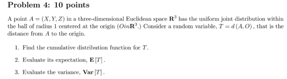 roblem 4 points A point A (X, Y, Z) in a three-dimensional Euclidean space R3 has the uniform joint distribution within the ball of radius 1 centered at the origin (OinR3.) Consider a random variable, T d (A, O), that is the distance from A to the origin. 1. Find the cumulative distribution function for T 2. Evaluate its expectation, E T] 3. Evaluate the variance, Var [T] .