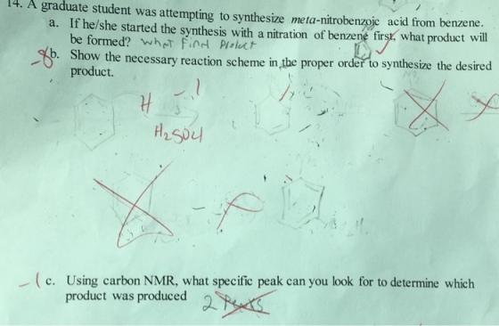 A graduate student was attempting synthesize meta-nitrobe from benzene. to a. If he/she started the synthesis with nzoic acid product will be formed? a nitration of benzene firsr what whNT Find Pulu b. Show the necessary reaction scheme in proper order to synthesize the desired product. c. carbon NMR, what specific peak can you look for to determine which product was produced a