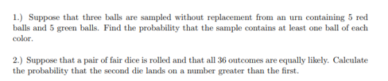 1) Suppose that three balls are sampled without replacement from an urn containing 5 red balls and 5 green balls. Find the probability that the sample contains at least one ball of each color 2.) Suppose that a pair of fair dice is rolled and that all 36 outcomes are equally likely. Calculate the probability that the second die lands on a number greater than the first.