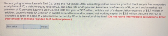 You are going to value Lauryns Doll Co. using the FCF model. After consulting various sources, you find that Lauryns has a
