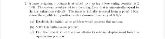 2. A mass weighing 4 pounds is attached to a spring whose spring constant is 2 Ib/ft. The system is subjected to a damping fo