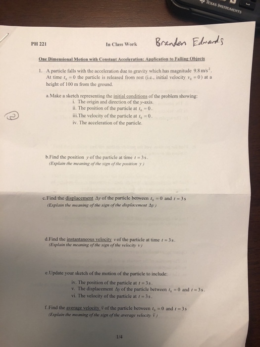 PH 221 In Class Work 1. A particle falls with the acceleration due to gravity which has magnitude 9.8 ms At time , 0 the particle is released from rest (i.c., initial velocity ve0) at a height of 100 m from the ground. a.Make a sketch representing the initial conditions of the problem showing: i. The origin and direction of the y-axis. ii. The position of the particle at , 0. iii. The velocity of the particle at to-0. iv. The acceleration of the particle. bFind the position y of the particle at time 3s. Explain the meaning of the sign of the position y) c. Find the displacement Ay of the particle between :0 and 3s (Explain the meaning of the sign of the displacement Δ d Find the instantancous velocity vof the particle at time3s. (Explain the meaning of the sign of the velocity v) e.Update your sketch of the motion of the particle to include: iv. The position of the particle at 3s V. The displacement Ay of the particle between 6-0 and-3s. vi. The velocity of the particle atに3s. E. Find the average velocity v of the particle between t, -0 and 1 3s Explain the meaning of the sign of the average velocity v) 1/4