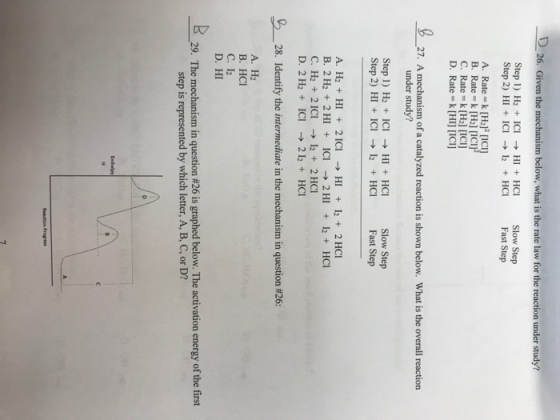 D26. Gi Step1) H2 ICIH HCISlow Step Step 2) HI IC HC Fast Step A. Rate k[H22 [ICI] B. Rate-k [H2] [ICI] C. Rate k [H2] [ICI]) D. Rate k [HI [ICI] 27. A mechanism of a catalyzed reaction is shown below. What is the overall reaction under study? Step 1) H2 ICIHI HC Slow Step Step 2) HI ICI ? 12 + HCI Fast Step A. H2 HI 2ICIHI 12+2 HCI B, 2H2 + 2H1 + ICI ?2HI +12 +HCI C. H2 2 ICI12 2 HCI D. 2 H2 ICI 212 HCI -28. Identify the intermediate in the mechanism in question #26: A. H2 B. HCI C. 12 D. HI 29. The mechanism in question #26 is graphed below. The activation energy of the first step is represented by which letter, A, B, C, or D?