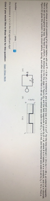 Figure shows circuit consisting of an ideal battery with emf τ·604 A. a resistance R, and a small wire loop of area 7.4 cm2 For the time interval-24 s to f . 48 s, an external magnetic field is set up throughout the loop. The field is uniform, its direction is into the page in Figure (a), and the field magnitude is given by 8-at, where B is in teslas, a is a constant, and t is in seconds. Figure (b) gives the current in the circuilt before, during, and after the external field is set up. The vertical axis scale is set by l-3.5 mA, and the horizontal axis scale is set by t 72s. Find a. 3 r (s) the tolerance is +/-I in the 2nd significant digit