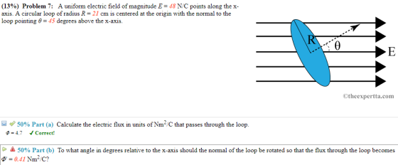 (13%) Problem 7: A uniform electric field of magnitude E-48 NC points along the x- axis. A circular loop of radius R 21 cm is centered at the origin with the normal to the loop pointing 645 degrees above the x-axis. Otheexpertta.com 50% Part (a) Calculate the electric flux in units ofN㎡C that passes through the loop. 4.7 Correct! ▲ 50% Part (b) To what angle in degrees relative to the x-axis should the normal of the loop be rotated so that the flux through the loop becomes 0-0.41 inn C?