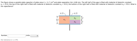 The figure shows a parallel-plate capacitor of plate area A = 11.7 cm2 and plate separation 2d= 6.88 mm. The left half of the gap is filled with material of dielectric constant K1 23.9;the top of the right half is filled with material of dielectric constant k2 -45.9; the bottom of the right half is filled with material of dielectric constant 3 55.0. What is the capacitance? A/2 A/2 K2 2d Ki Number Units the tolerance is +/-8%