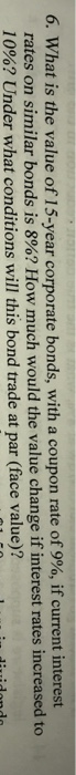 6, what is the value of 15-year corporate bonds, with a coupon rate of 9%, if current interest rates on similar bonds is 8%? How much would the value change if interest rates increased to 10%? Under what conditions will this bond trade at par (face value)?