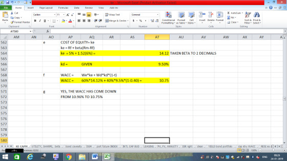 Home nert Page Layout Formulas Data Review View dd-Ins s Cut ta copy ▼ Σ AutoSum ー E ゴWrap Text в 1 프 . Ej-., Δ. : rーー 逻锂函Merge & Center. $, % , 弼,8 C Paste Conditional Format CeInsert Delete Format Formatting, as Table w styles. ▼ ㆆ ▼ Sort &Find & 2 ClearFe Select Edting Format Painter Clipboard AT580 AM Font Alignment Number Cells AN AU AQ COST OF EQUITY-ke ke Rf+beta(Rm-Rf) ke-5% + 1.52(6%)- AP AR AS AT AV AW AX AY 562 563 564 565 566 567 568 569 570 571 572 573 574 575 576 577 578 579 580 4HKE CAPM UTILITY, SH 14.12 TAKEN BETA TO 2 DECIMALS GIVEN 9.50% WACC- 60%* 14.12% + 40%*9.5%( 1-0.40)- 10.75 YES, THE WACC HAS COME DOWN FROM 10.96% TO 10.75% beta bond c Mport future INDEX INTL CAP BUD LEASINGPV, FV, ANNUITYDIR cleanYIELD bond stru WACC RES1 ex di erences: E232 福 130% 08:26