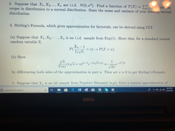 3. Suppose that X1,X2, ,Xn are i.id. N(0, σ2). Find a function of T(X)-Σǐii verges in distribution to a normal distribution. State the mean and variance of your limiung normal distribution. 4. Stirlings Formula, which gives approximation for factorials, can be derived using CLT. (a) Suppose that X1, X2, random variable Z, .Xn is an ii.d. sample from Exp(1). Show that, for a standard normal PTPZ) (b) Show by differencing both sides of the approximation in part a. Then set z= 0 to get Stirlings Formula. 5. Suppose that Yn is an iid sample from Negative Binomial (n.p). Give a normal approximation of 曲頎啅 0%回 DOLL Type here to search