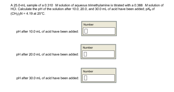 A 25.0-mL sample of a 0.310 M solution of aqueous trimethylamine is titrated with a 0.388 M solution of HCI. Calculate the pH of the solution after 10.0, 20.0, and 30.0 mL of acid have been added: pKb of (CH3)3N 4.19 at 25°C. Number pH after 10.0 mL of acid have been added: Number pH after 20.0 mL of acid have been added: Number pH after 30.0 mL of acid have been added.