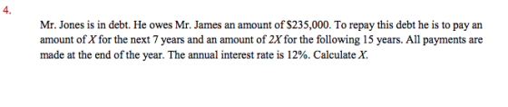 4. Mr. Jones is in debt. He owes Mr. James an amount of $235,000. To repay this debt he is to pay an amount of X for the next 7 years and an amount of 2X for the following 15 years. All payments are made at the end of the year. The annual interest rate is 12%. Calculate X.