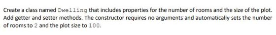 Create a class named Dwelling that includes properties for the number of rooms and the size of the plot. Add getter and setter methods. The constructor requires no arguments and automatically sets the number of rooms to 2 and the plot size to 100.