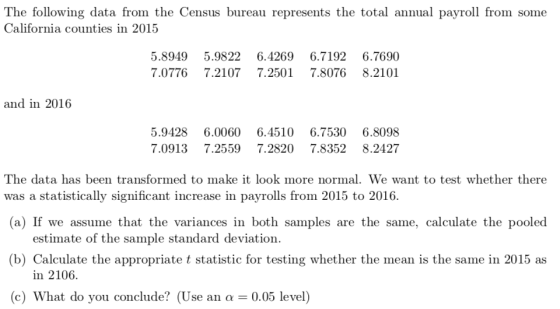 The following data from the Census bureau represents the total annual payroll from some California counties in 2015 5.8949 5.9822 6.4269 6.7192 6.7690 7.0776 7.2107 7.2501 7.8076 8.2101 and in 2016 5.9428 6.0060 6.4510 6.7530 6.8098 7.0913 7.25597.2820 7.8352 8.2427 The data has been transformed to make it look more normal. We want to test whether there was a statistically significant increase in payrolls from 2015 to 2016. (a) If we assume that the variances in both samples are the same, calculate the pooled (b) Calculate the appropriate t statistic for testing whether the mean is the same in 2015 as 0.05 level) estimate of the sample standard deviation in 2106. (c) What do you conclude? (Use an α