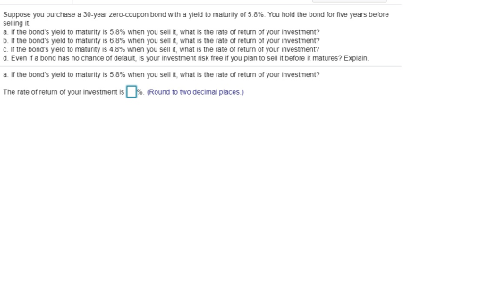 Suppose you purchase a 30-year zero-coupon bond with a yield to maturity of 5.8%. You hold the bond for five years before sel
