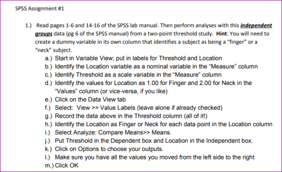 SPSS Assignment #1 1.) Read pages 1-6 and 14-16 of the SPSS lab manual. Then perform analyses with this independent groups data (pg 6 of the SPSS manual) from a two-point threshold study. Hint: You will need to create a dummy variable in its own column that identifies a subject as being a finger or a neck subject. a.) Start in Variable View; put in labels for Threshold and Location b.) Identify the Location variable as a nominal variable in the Measure column c.) Identify Threshold as a scale variable in the Measure column d.) Identify the values for Location as 1.00 for Finger and 2.00 for Neck in the Values column (or vice-versa, if you like) e.) Click on the Data View tab f.) Select: View >> Value Labels (leave alone if already checked) g.) Record the data above in the Threshold column (all of it!) h.) Identify the Location as Finger or Neck for each data point in the Location column i.) Select Analyze: Compare Means>> Means j.) Put Threshold in the Dependent box and Location in the Independent box. k.) Click on Options to choose your outputs I.) Make sure you have all the values you moved from the left side to the right m.) Click OK