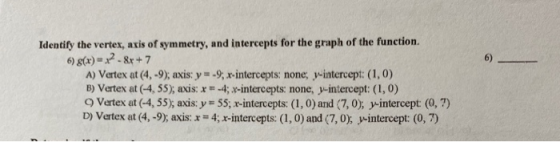 6) Identify the vertex, axis of symmetry, and intercepts for the graph of the function. 6) g(x)=x2- &x + 7 A) Vertex at (4, -