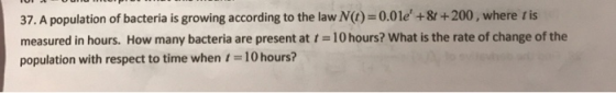 37. A population of bacteria is growing according to the law (t)=0.01e +8t+200, where tis measured in hours. How many bacter